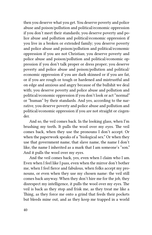 then you deserve what you get. You deserve poverty and police
abuse and poison/pollution and political/economic oppression
if you don’t meet their standards; you deserve poverty and po-
lice abuse and pollution and political/economie oppression if
you live in a broken or extended family; you deserve poverty
and police abuse and poison/pollution and political/economic
oppression if you are not Christian; you deserve poverty and
police abuse and poison/pollution and political/economic op-
pression if you don’t talk proper or dress proper; you deserve
poverty and police abuse and poison/pollution and political’
economic oppression if you are dark skinned or if you are fat,
or if you are rough or tough or hardened and mistrustful and
on edge and anxious and angry because of the bullshit we deal
with; you deserve poverty and police abuse and pollution and
political/economic oppression if you don't look or act “normal”
or “human” by their standards, And yes, according to the nar-
rative, you deserve poverty and police abuse and pollution and
political/economic oppression if you are not straight or cisgen-
der.

And so, the veil comes back. In the looking glass, when I'm
brushing my teeth. It pulls the wool over my eyes. The veil
comes back, when they use the pronouns I don’t accept. Or
when the paperwork speaks of a “biological sex.” Or when they
use that government name, that sla
like, the name I inherited as a mark that Iam someone's “son.”
And it pulls the wool over my eyes.

And the veil comes back, yes, even when I claim who Iam.
Even when I feel like I pass, even when the mirror don’t bother
‘me, when I feel fierce and fabulous, when folks accept my pro-
nouns, or even when they use my chosen name: the veil still
comes back anyway. When they don’t hire me for the job, they
disrespect my intelligence, it pulls the wool over my eyes. The
veil is back as they stop and frisk me, as they treat me like a
Thing, as they force me onto a grind that feeds their pockets
but bleeds mine out, and as they keep me trapped in a world

 

 

re name, the name I don’t

 

40
